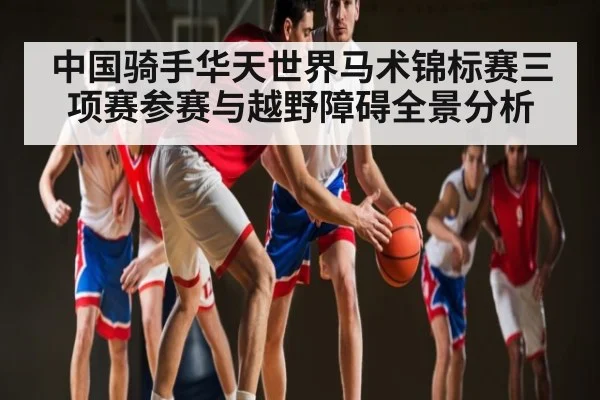 中国骑手华天世界马术锦标赛三项赛参赛与越野障碍全景分析（kaiyun.com）