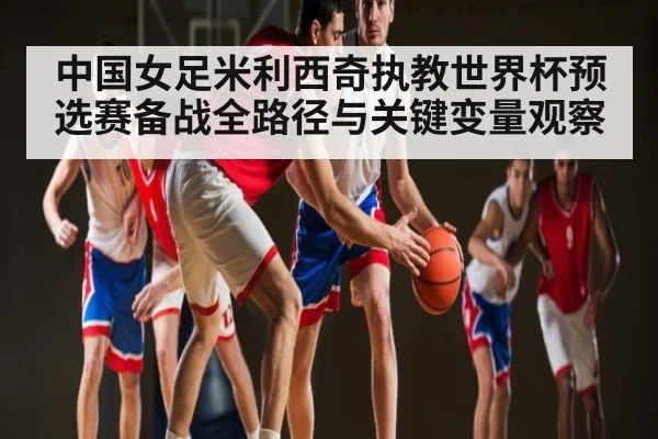 中国女足米利西奇执教世界杯预选赛备战全路径与关键变量观察（kaiyun.com）