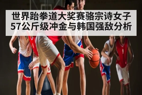 世界跆拳道大奖赛骆宗诗女子57公斤级冲金与韩国强敌分析（kaiyun.com）