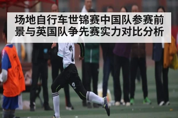场地自行车世锦赛中国队参赛前景与英国队争先赛实力对比分析（kaiyun.com）