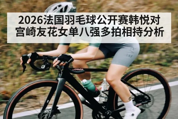2026法国羽毛球公开赛韩悦对宫崎友花女单八强多拍相持分析（kaiyun.com）